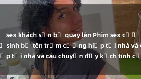 sex khách sạn bị quay lén Phim sex cưỡng hiếp vietsub: Nữ sinh bị tên trộm cưỡng hiếp tại nhà và câu chuyện đầy kịch tính của vietsub