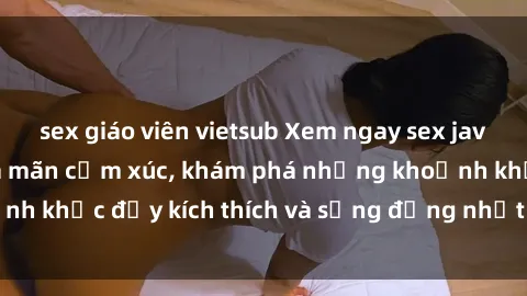 sex giáo viên vietsub Xem ngay sex jav không che để thỏa mãn cảm xúc, khám phá những khoảnh khắc đầy kích thích và sống động nhất chỉ trong click!