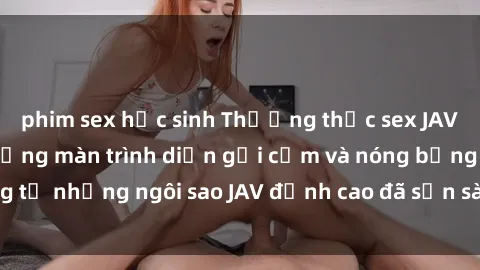 phim sex học sinh Thưởng thức sex JAV idol miễn phí: Những màn trình diễn gợi cảm và nóng bỏng từ những ngôi sao JAV đỉnh cao đã sẵn sàng để bạn khám phá.