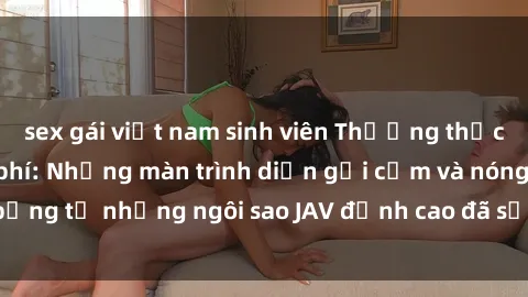 sex gái việt nam sinh viên Thưởng thức sex JAV idol miễn phí: Những màn trình diễn gợi cảm và nóng bỏng từ những ngôi sao JAV đỉnh cao đã sẵn sàng để bạn khám phá.