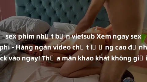 sex phim nhật bản vietsub Xem ngay sex jav full HD miễn phí - Hàng ngàn video chất lượng cao đỉnh cao chỉ cần click vào ngay! Thỏa mãn khao khát không giới hạn, đón chờ những trải nghiệm mới lạ!