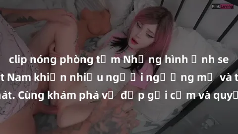 clip nóng phòng tắm Những hình ảnh sex gái sinh viên Việt Nam khiến nhiều người ngưỡng mộ và thèm khát. Cùng khám phá vẻ đẹp gợi cảm và quyến rũ của những cô gái trẻ này.