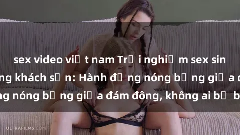 sex video việt nam Trải nghiệm sex sinh viên sôi động trong khách sạn: Hành động nóng bỏng giữa đám đông, không ai bị bỏ lỡ