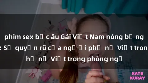 phim sex bắc âu Gái Việt Nam nóng bỏng khi làm tình: Sự quyến rũ của người phụ nữ Việt trong phòng ngủ