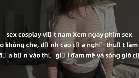 sex cosplay việt nam Xem ngay phim sex HD chất lượng cao không che, đỉnh cao của nghệ thuật làm tình, đưa bạn vào thế giới đam mê và sóng gió của tình yêu không giới hạn.