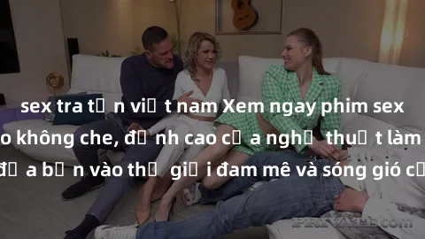 sex tra tấn việt nam Xem ngay phim sex HD chất lượng cao không che, đỉnh cao của nghệ thuật làm tình, đưa bạn vào thế giới đam mê và sóng gió của tình yêu không giới hạn.
