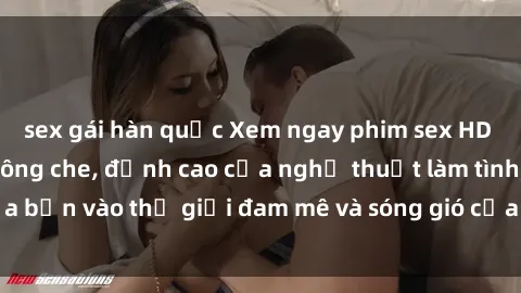 sex gái hàn quốc Xem ngay phim sex HD chất lượng cao không che, đỉnh cao của nghệ thuật làm tình, đưa bạn vào thế giới đam mê và sóng gió của tình yêu không giới hạn.