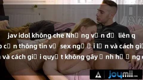 jav idol không che Những vấn đề liên quan đến việc tiếp cận thông tin về sex người lớn và cách giải quyết không gây ảnh hưởng đến trẻ em