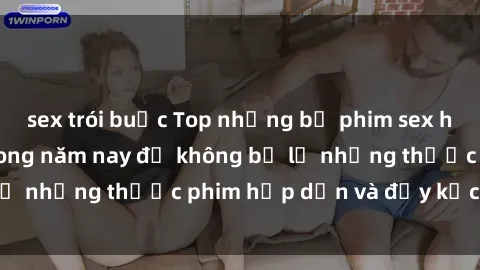 sex trói buộc Top những bộ phim sex hay nhất nên xem trong năm nay để không bỏ lỡ những thước phim hấp dẫn và đầy kịch tính.