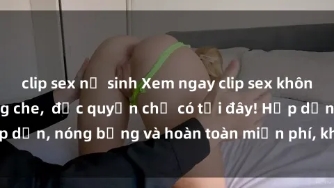clip sex nữ sinh Xem ngay clip sex không che cực hot, không che,  độc quyền chỉ có tại đây! Hấp dẫn, nóng bỏng và hoàn toàn miễn phí, không thể bỏ qua!