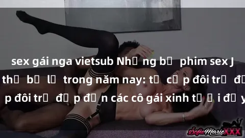 sex gái nga vietsub Những bộ phim sex JAV hot nhất không thể bỏ lỡ trong năm nay: từ cặp đôi trẻ đẹp đến các cô gái xinh tươi đầy sức hút.