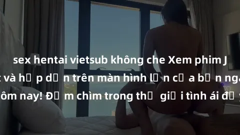 sex hentai vietsub không che Xem phim JAV vietsub mới nhất và hấp dẫn trên màn hình lớn của bạn ngay hôm nay! Đắm chìm trong thế giới tình ái đầy nóng bỏng và kích thích.