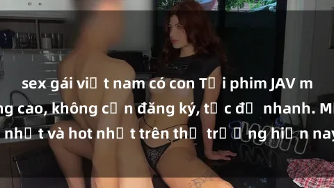 sex gái việt nam có con Tải phim JAV miễn phí chất lượng cao, không cần đăng ký, tốc độ nhanh. Mới nhất và hot nhất trên thị trường hiện nay, cập nhật hàng ngày.