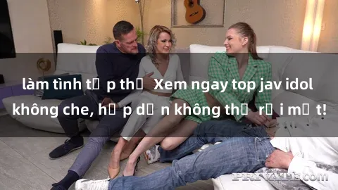 làm tình tập thể Xem ngay top jav idol không che, hấp dẫn không thể rời mắt!