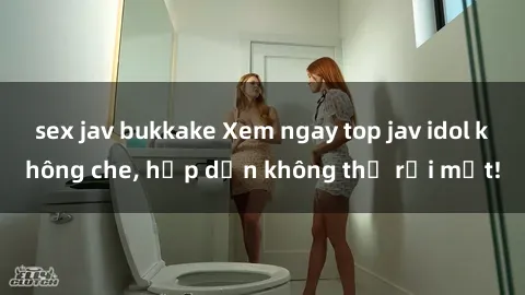 sex jav bukkake Xem ngay top jav idol không che, hấp dẫn không thể rời mắt!