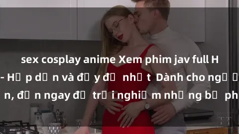 sex cosplay anime Xem phim jav full HD online miễn phí - Hấp dẫn và đầy đủ nhất  Dành cho người lớn, đến ngay để trải nghiệm những bộ phim hấp dẫn và hấp dẫn.