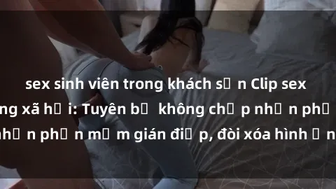 sex sinh viên trong khách sạn Clip sex sinh viên gây sốt mạng xã hội: Tuyên bố không chấp nhận phần mềm gián điệp, đòi xóa hình ảnh trên internet