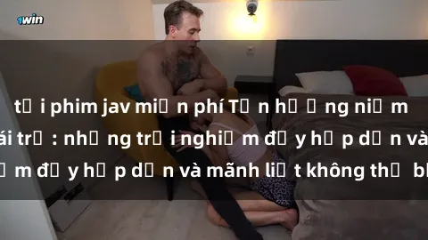 tải phim jav miễn phí Tận hưởng niềm vui của sex với gái trẻ: những trải nghiệm đầy hấp dẫn và mãnh liệt không thể bỏ lỡ