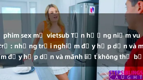 phim sex mỹ vietsub Tận hưởng niềm vui của sex với gái trẻ: những trải nghiệm đầy hấp dẫn và mãnh liệt không thể bỏ lỡ