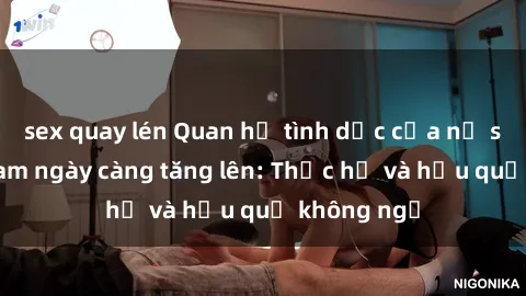 sex quay lén Quan hệ tình dục của nữ sinh Việt Nam ngày càng tăng lên: Thực hư và hậu quả không ngờ