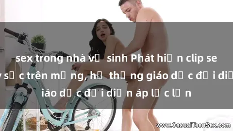 sex trong nhà vệ sinh Phát hiện clip sex nữ sinh gây sốc trên mạng, hệ thống giáo dục đối diện áp lực lớn