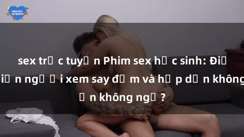 sex trực tuyến Phim sex học sinh: Điều gì khiến người xem say đắm và hấp dẫn không ngờ?