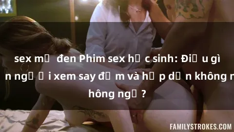 sex mỹ đen Phim sex học sinh: Điều gì khiến người xem say đắm và hấp dẫn không ngờ?