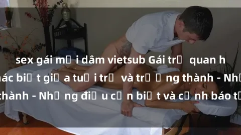 sex gái mại dâm vietsub Gái trẻ quan hệ: Mối quan hệ khác biệt giữa tuổi trẻ và trưởng thành - Những điều cần biết và cảnh báo từ chuyên gia