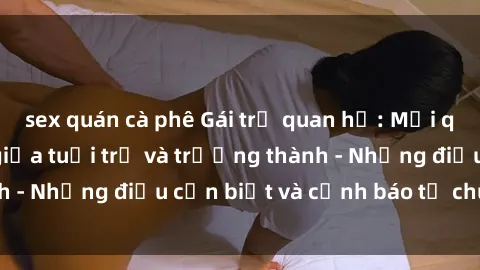 sex quán cà phê Gái trẻ quan hệ: Mối quan hệ khác biệt giữa tuổi trẻ và trưởng thành - Những điều cần biết và cảnh báo từ chuyên gia