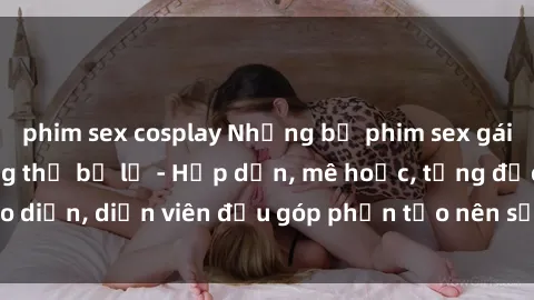 phim sex cosplay Những bộ phim sex gái già đỉnh cao không thể bỏ lỡ - Hấp dẫn, mê hoặc, từng đạo diễn, diễn viên đều góp phần tạo nên sự hấp dẫn, kích thích.