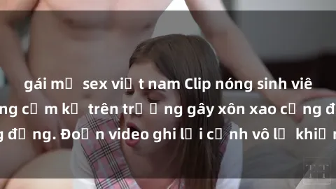 gái mỹ sex việt nam Clip nóng sinh viên gây sốc: Hành động cấm kỵ trên trường gây xôn xao cộng đồng. Đoạn video ghi lại cảnh vô lễ khiến dư luận bức xúc.