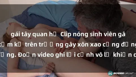 gái tây quan hệ Clip nóng sinh viên gây sốc: Hành động cấm kỵ trên trường gây xôn xao cộng đồng. Đoạn video ghi lại cảnh vô lễ khiến dư luận bức xúc.