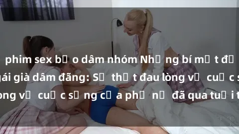 phim sex bạo dâm nhóm Những bí mật đằng sau vẻ ngoài gái già dâm đãng: Sự thật đau lòng về cuộc sống của phụ nữ đã qua tuổi thanh xuân