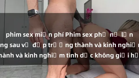 phim sex miễn phí Phim sex phụ nữ lớn tuổi: Sức hút đằng sau vẻ đẹp trưởng thành và kinh nghiệm tình dục không giới hạn