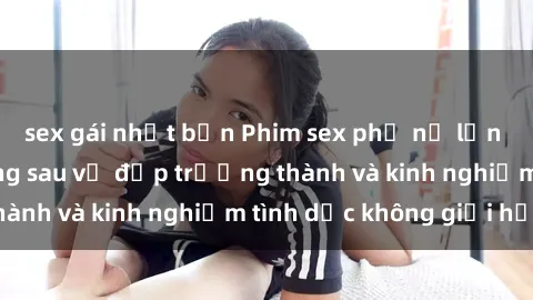 sex gái nhật bản Phim sex phụ nữ lớn tuổi: Sức hút đằng sau vẻ đẹp trưởng thành và kinh nghiệm tình dục không giới hạn
