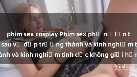 phim sex cosplay Phim sex phụ nữ lớn tuổi: Sức hút đằng sau vẻ đẹp trưởng thành và kinh nghiệm tình dục không giới hạn