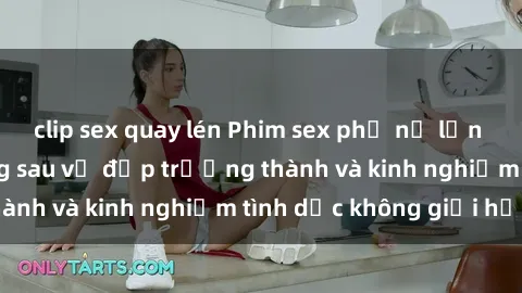 clip sex quay lén Phim sex phụ nữ lớn tuổi: Sức hút đằng sau vẻ đẹp trưởng thành và kinh nghiệm tình dục không giới hạn