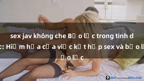 sex jav không che Bạo lực trong tình dục: Hiểm họa của việc kết hợp sex và bạo lực