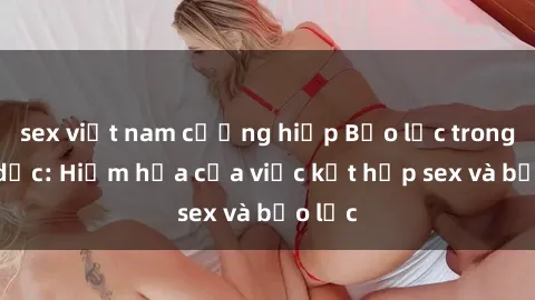 sex việt nam cưỡng hiếp Bạo lực trong tình dục: Hiểm họa của việc kết hợp sex và bạo lực