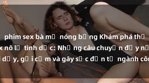 phim sex bà mẹ nóng bỏng Khám phá thế giới của phim sex nô lệ tình dục: Những câu chuyện đầy nổi dậy, gợi cảm và gây sốc đến từ ngành công nghiệp giải trí đen tối