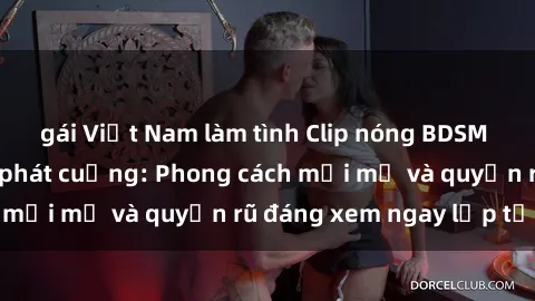 gái Việt Nam làm tình Clip nóng BDSM khiến người xem phát cuồng: Phong cách mới mẻ và quyến rũ đáng xem ngay lập tức!