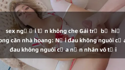 sex người lớn không che Gái trẻ bị hiếp dâm bạo lực trong căn nhà hoang: Nỗi đau không nguôi của nạn nhân vô tội