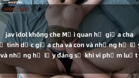 jav idol không che Mối quan hệ giữa cha và con: Sự thật về tình dục giữa cha và con và những hệ lụy đáng sợ khi vi phạm luật pháp.