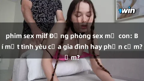 phim sex milf Động phòng sex mẹ con: Bí mật tình yêu của gia đình hay phản cảm?