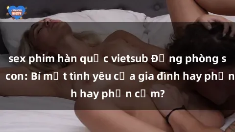 sex phim hàn quốc vietsub Động phòng sex mẹ con: Bí mật tình yêu của gia đình hay phản cảm?