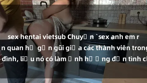 sex hentai vietsub Chuyện `sex anh em ruột` - Đề cập đến quan hệ gần gũi giữa các thành viên trong gia đình, liệu nó có làm ảnh hưởng đến tình cảm gia đình hay không?