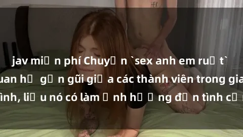 jav miễn phí Chuyện `sex anh em ruột` - Đề cập đến quan hệ gần gũi giữa các thành viên trong gia đình, liệu nó có làm ảnh hưởng đến tình cảm gia đình hay không?