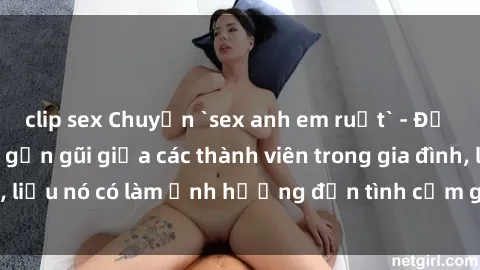 clip sex Chuyện `sex anh em ruột` - Đề cập đến quan hệ gần gũi giữa các thành viên trong gia đình, liệu nó có làm ảnh hưởng đến tình cảm gia đình hay không?