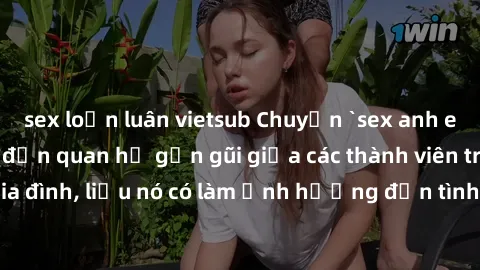 sex loạn luân vietsub Chuyện `sex anh em ruột` - Đề cập đến quan hệ gần gũi giữa các thành viên trong gia đình, liệu nó có làm ảnh hưởng đến tình cảm gia đình hay không?