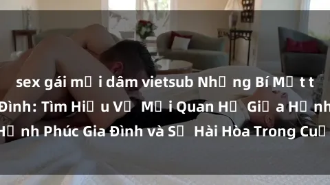 sex gái mại dâm vietsub Những Bí Mật trong Tình Dục Gia Đình: Tìm Hiểu Về Mối Quan Hệ Giữa Hạnh Phúc Gia Đình và Sự Hài Hòa Trong Cuộc Sống Tình Dục